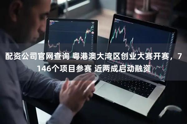 配资公司官网查询 粤港澳大湾区创业大赛开赛，7146个项目参赛 近两成启动融资