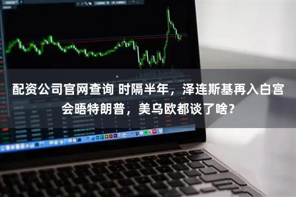 配资公司官网查询 时隔半年，泽连斯基再入白宫会晤特朗普，美乌欧都谈了啥？