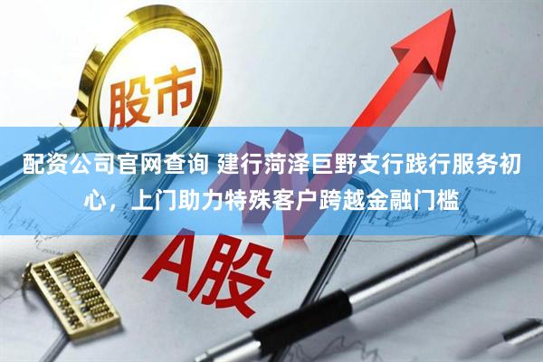 配资公司官网查询 建行菏泽巨野支行践行服务初心，上门助力特殊客户跨越金融门槛