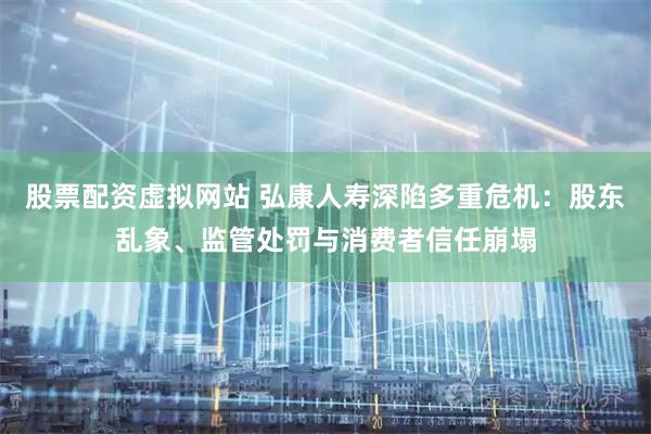 股票配资虚拟网站 弘康人寿深陷多重危机：股东乱象、监管处罚与消费者信任崩塌