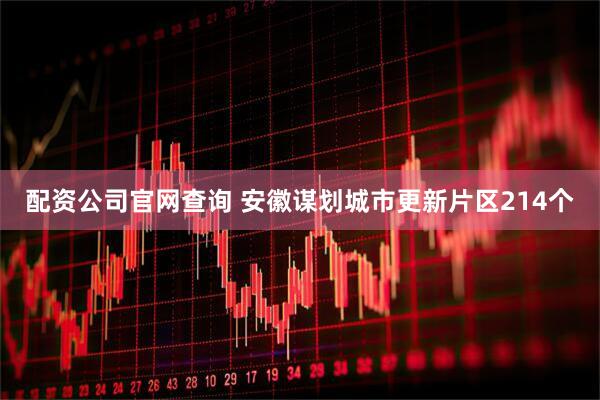 配资公司官网查询 安徽谋划城市更新片区214个