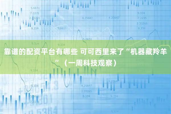靠谱的配资平台有哪些 可可西里来了“机器藏羚羊”（一周科技观察）