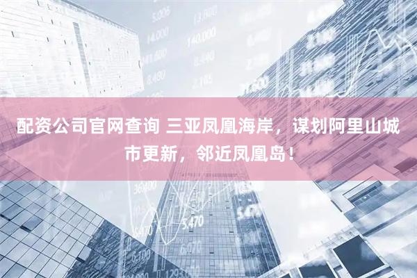 配资公司官网查询 三亚凤凰海岸，谋划阿里山城市更新，邻近凤凰岛！