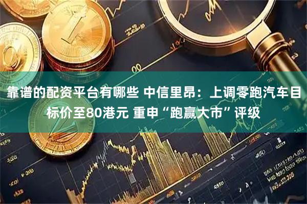 靠谱的配资平台有哪些 中信里昂：上调零跑汽车目标价至80港元 重申“跑赢大市”评级