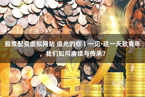 股票配资虚拟网站 追光的你丨一见·这一天致青年，我们如何赓续与传承？
