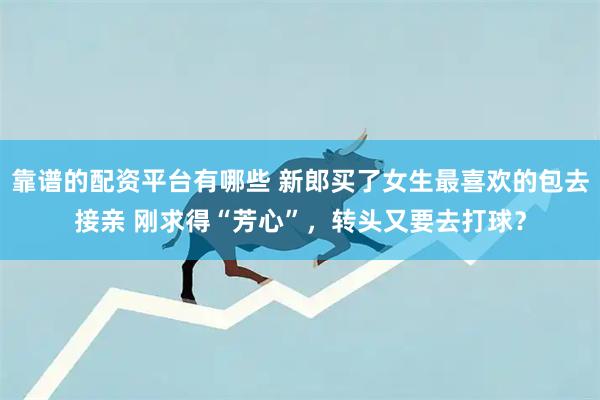 靠谱的配资平台有哪些 新郎买了女生最喜欢的包去接亲 刚求得“芳心”，转头又要去打球？
