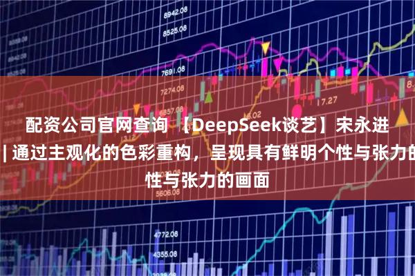 配资公司官网查询 【DeepSeek谈艺】宋永进·油画 | 通过主观化的色彩重构,呈现具有鲜明个性与张力的画面