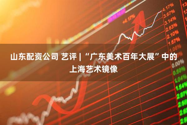 山东配资公司 艺评 | “广东美术百年大展”中的上海艺术镜像