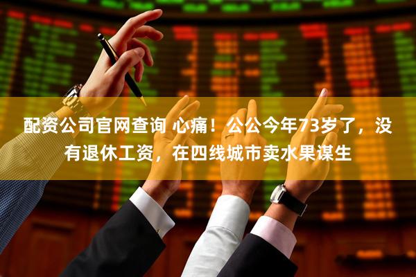 配资公司官网查询 心痛！公公今年73岁了，没有退休工资，在四线城市卖水果谋生