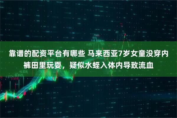 靠谱的配资平台有哪些 马来西亚7岁女童没穿内裤田里玩耍，疑似水蛭入体内导致流血