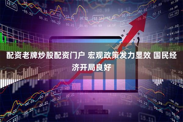 配资老牌炒股配资门户 宏观政策发力显效 国民经济开局良好