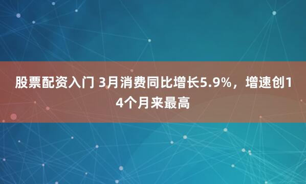 股票配资入门 3月消费同比增长5.9%，增速创14个月来最高