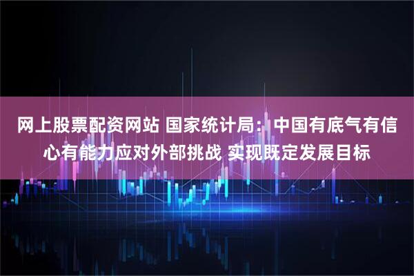 网上股票配资网站 国家统计局：中国有底气有信心有能力应对外部挑战 实现既定发展目标