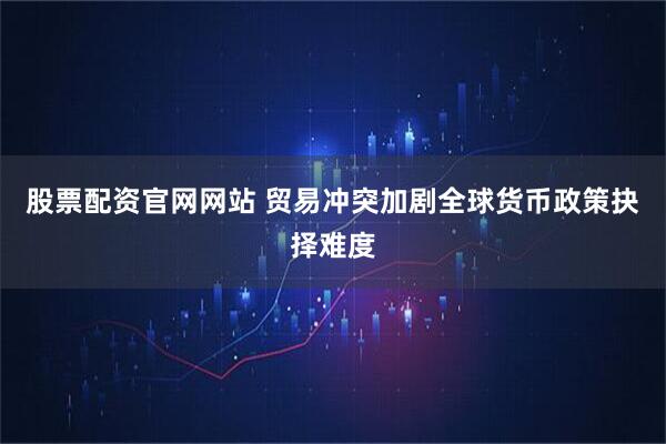 股票配资官网网站 贸易冲突加剧全球货币政策抉择难度