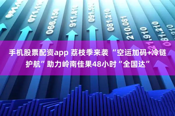 手机股票配资app 荔枝季来袭 “空运加码+冷链护航”助力岭南佳果48小时“全国达”