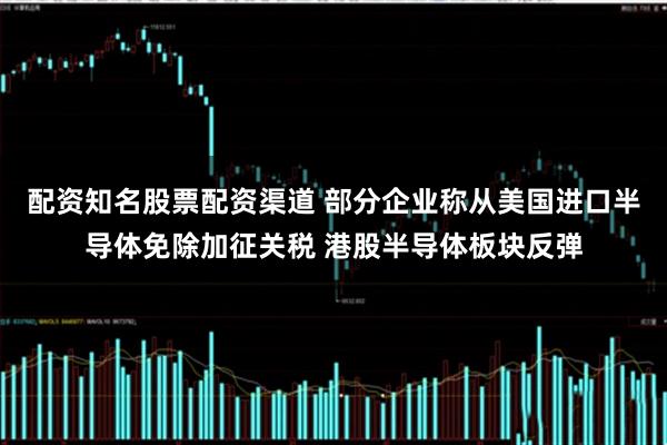配资知名股票配资渠道 部分企业称从美国进口半导体免除加征关税 港股半导体板块反弹