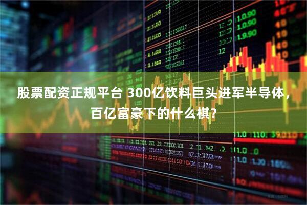 股票配资正规平台 300亿饮料巨头进军半导体，百亿富豪下的什么棋？
