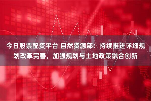 今日股票配资平台 自然资源部：持续推进详细规划改革完善，加强规划与土地政策融合创新