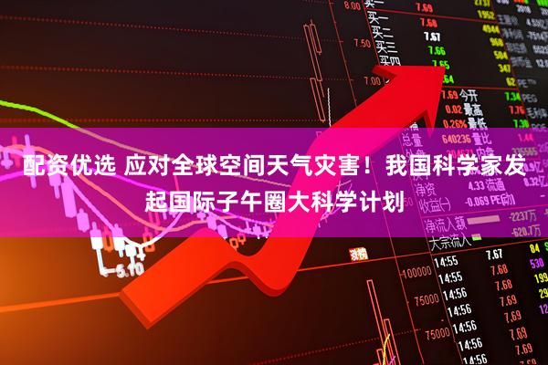 配资优选 应对全球空间天气灾害！我国科学家发起国际子午圈大科学计划