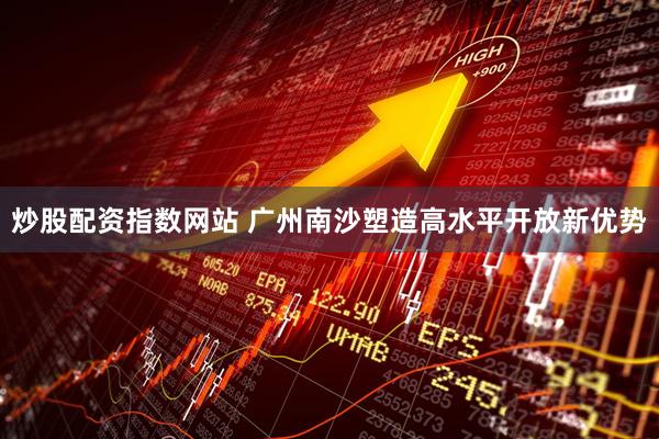 炒股配资指数网站 广州南沙塑造高水平开放新优势