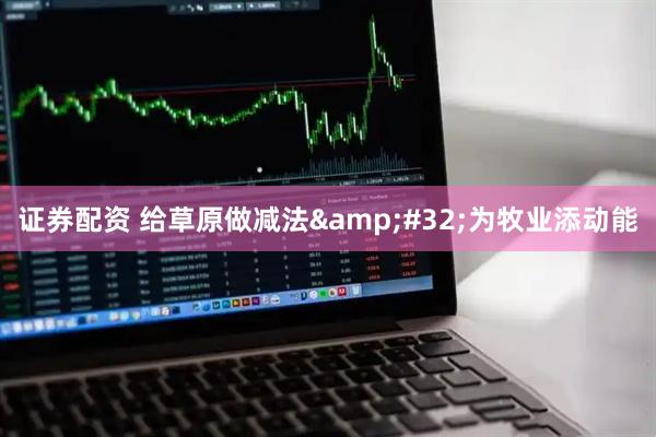 证券配资 给草原做减法&#32;为牧业添动能