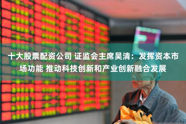 十大股票配资公司 证监会主席吴清：发挥资本市场功能 推动科技创新和产业创新融合发展