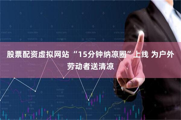 股票配资虚拟网站 “15分钟纳凉圈”上线 为户外劳动者送清凉