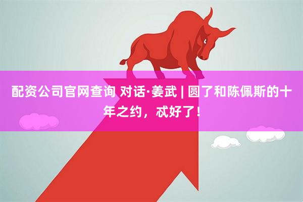配资公司官网查询 对话·姜武 | 圆了和陈佩斯的十年之约，忒好了！