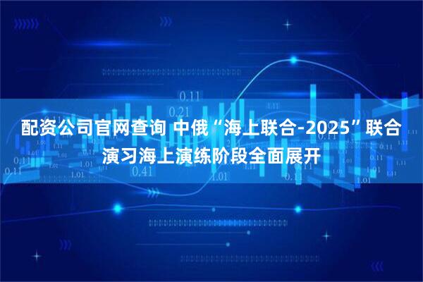 配资公司官网查询 中俄“海上联合-2025”联合演习海上演练阶段全面展开