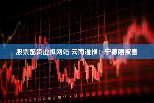 股票配资虚拟网站 云南通报：宁德刚被查