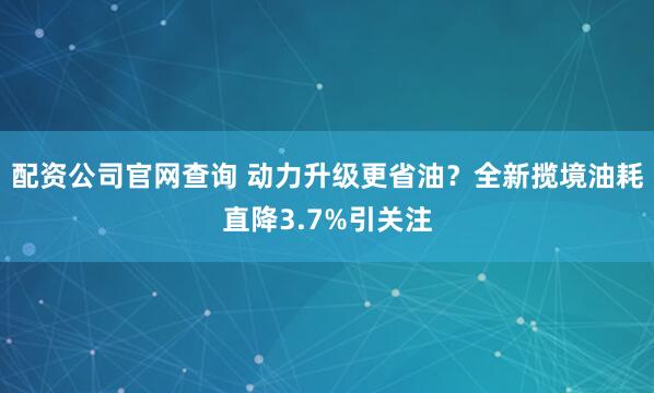 配资公司官网查询 动力升级更省油？全新揽境油耗直降3.7%引关注