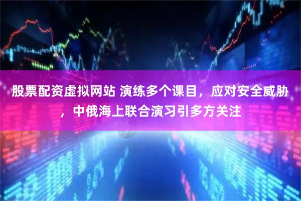 股票配资虚拟网站 演练多个课目，应对安全威胁，中俄海上联合演习引多方关注