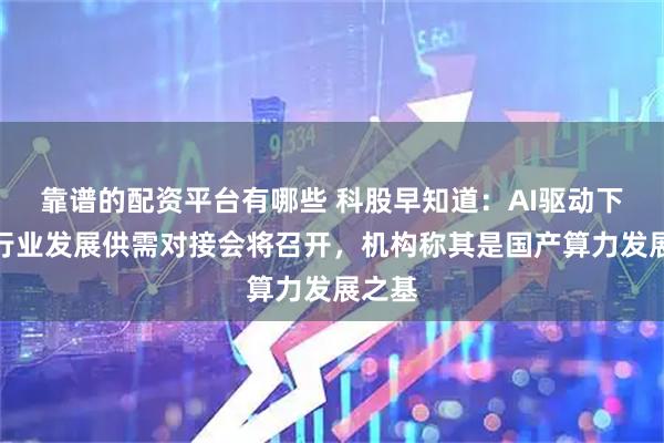 靠谱的配资平台有哪些 科股早知道：AI驱动下的该行业发展供需对接会将召开，机构称其是国产算力发展之基