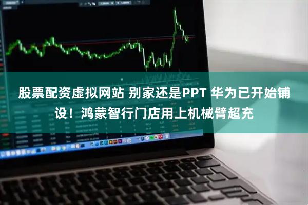 股票配资虚拟网站 别家还是PPT 华为已开始铺设！鸿蒙智行门店用上机械臂超充