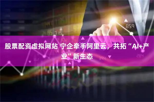 股票配资虚拟网站 宁企牵手阿里云，共拓“AI+产业”新生态