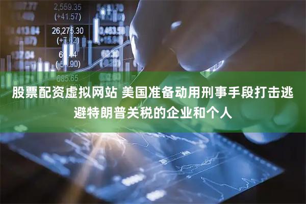 股票配资虚拟网站 美国准备动用刑事手段打击逃避特朗普关税的企业和个人