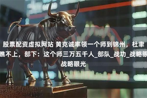 股票配资虚拟网站 黄克诚率领一个师到锦州，杜聿明瞧不上，部下：这个师三万五千人_部队_战功_战略眼光