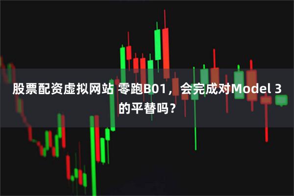 股票配资虚拟网站 零跑B01，会完成对Model 3的平替吗？