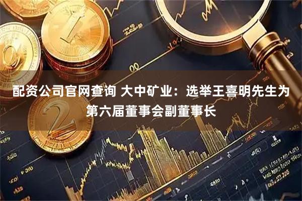 配资公司官网查询 大中矿业：选举王喜明先生为第六届董事会副董事长