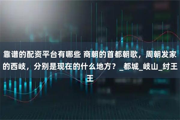 靠谱的配资平台有哪些 商朝的首都朝歌，周朝发家的西岐，分别是现在的什么地方？_都城_岐山_纣王