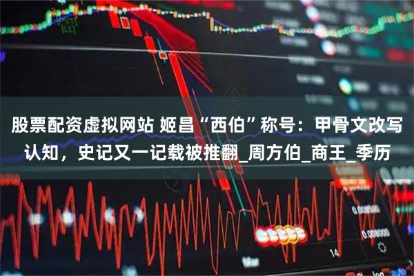 股票配资虚拟网站 姬昌“西伯”称号：甲骨文改写认知，史记又一记载被推翻_周方伯_商王_季历