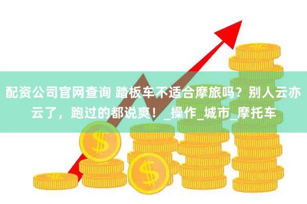 配资公司官网查询 踏板车不适合摩旅吗？别人云亦云了，跑过的都说爽！_操作_城市_摩托车