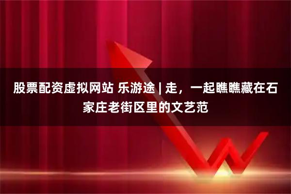 股票配资虚拟网站 乐游途 | 走,一起瞧瞧藏在石家庄老街区里的文艺范